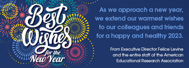 As we approach a new year, we extend our warmest wishes to our colleagues and friends for a happy and healthy 2023. | From Executive Director Felice Levine and the entire staff of the American Educational Research Association
