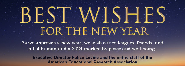 Best Wishes for the New Year | As we approach a new year, we wish our colleagues, friends, and all of humankind a 2024 marked by peace and well-being | Executive Director Felice Levine and the entire staff of the American Educational Research Association