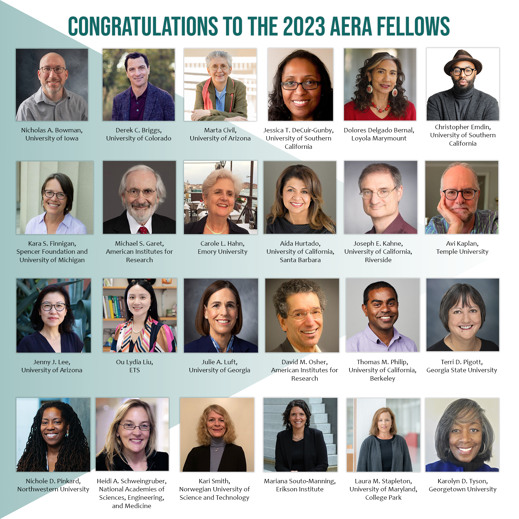 •	Nicholas A. Bowman, University of Iowa •	Derek C. Briggs, University of Colorado Boulder •	Marta Civil, University of Arizona •	Jessica T. DeCuir-Gunby, University of Southern California •	Dolores Delgado Bernal, Loyola Marymount University •	Christopher Emdin, University of Southern California •	Kara S. Finnigan, Spencer Foundation and University of Michigan •	Michael S. Garet, American Institutes for Research •	Carole L. Hahn, Emory University •	Aída Hurtado, University of California, Santa Barbara •	Joseph E. Kahne, University of California, Riverside •	Avi Kaplan, Temple University •	Jenny J. Lee, University of Arizona •	Ou Lydia Liu, ETS •	Julie A. Luft, University of Georgia •	David M. Osher, American Institutes for Research •	Thomas M. Philip, University of California, Berkeley •	Terri D. Pigott, Georgia State University •	Nichole D. Pinkard, Northwestern University •	Heidi A. Schweingruber, National Academies of Sciences, Engineering, and Medicine •	Kari Smith, Norwegian University of Science and Technology •	Mariana Souto-Manning, Erikson Institute •	Laura M. Stapleton, University of Maryland, College Park •	Karolyn D. Tyson, Georgetown University