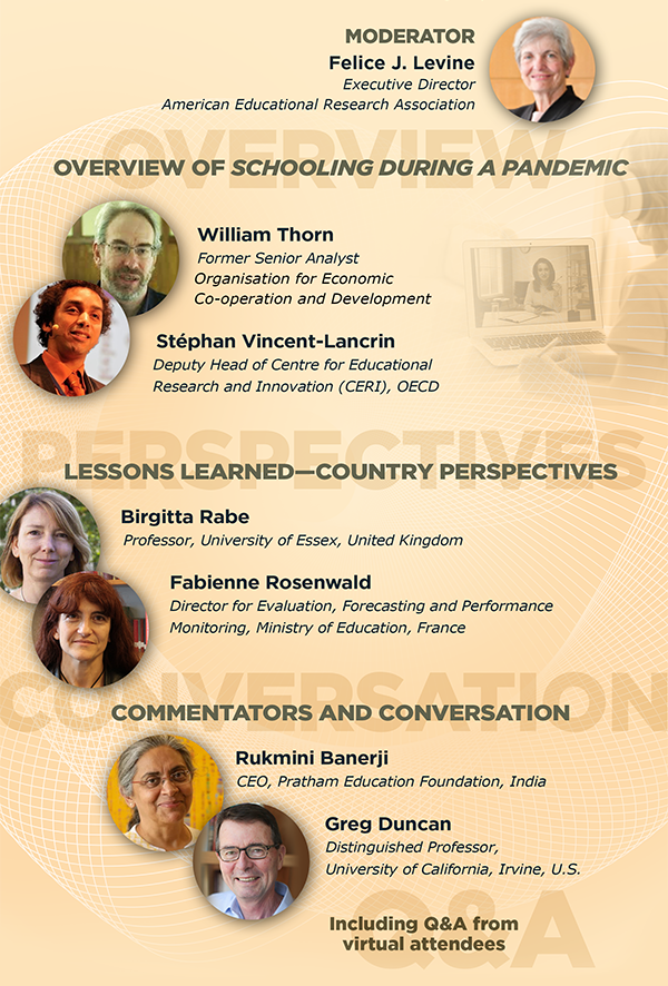 Overview, Perspectives, Conversation, Q&A. Please join our international forum moderated by Felice J. Levine, Executive Director of AERA, to learn more about these issues and engage in discussion through an open opportunity for Q&A.Overview of Schooling during a Pandemic• William Thorn, former Senior Analyst at OECD• Stéphan Vincent-Lancrin, Deputy Head of Centre for Educational Research and Innovation (CERI), OECDLessons Learned—Country Perspectives• Birgitte Rabe, Professor, University of Essex, United Kingdom• Fabienne Rosenwald, Director for Evaluation and Foresight, Ministry of Education, FranceCommentator and Collective Conversation• Rukmini Banerji, CEO, Pratham Education Foundation, India• Greg Duncan, Distinguished Professor, UC Irvine, United States